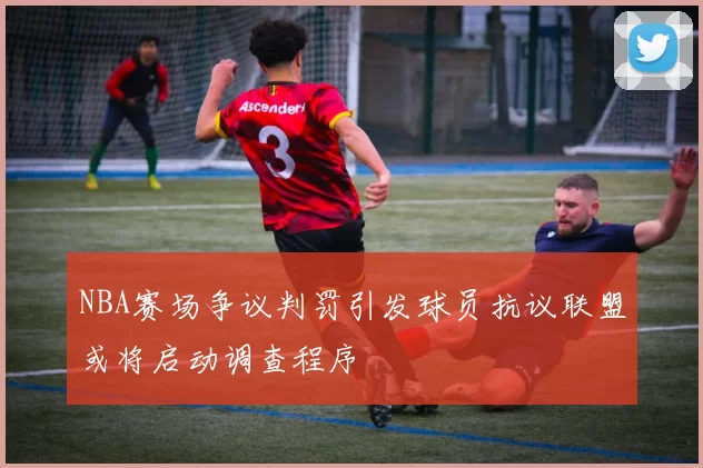 NBA赛场争议判罚引发球员抗议联盟或将启动调查程序