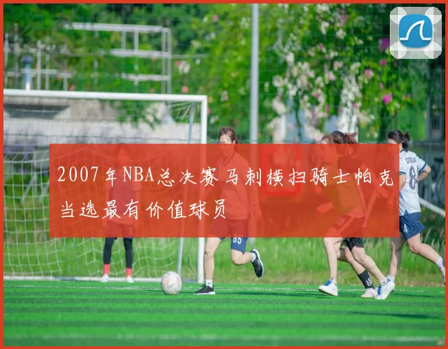 2007年NBA总决赛马刺横扫骑士帕克当选最有价值球员