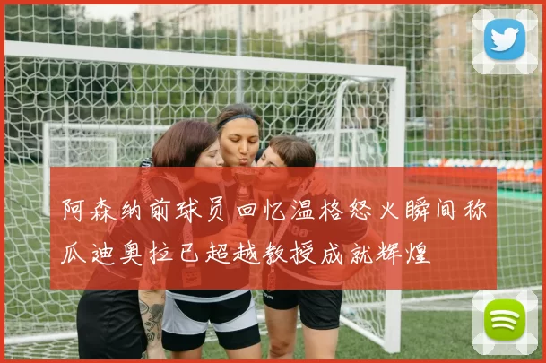 阿森纳前球员回忆温格怒火瞬间称瓜迪奥拉已超越教授成就辉煌