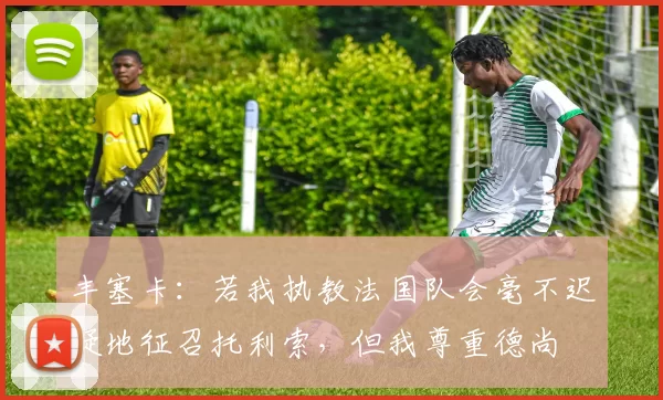丰塞卡:若我执教法国队会毫不迟疑地征召托利索,但我尊重德尚