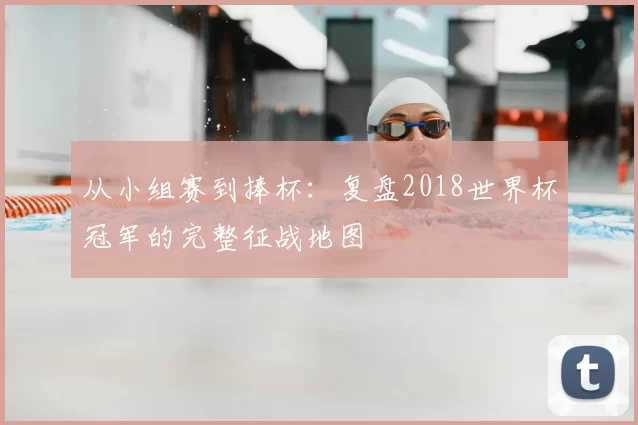 从小组赛到捧杯:复盘2018世界杯冠军的完整征战地图