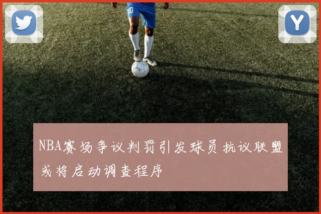 NBA赛场争议判罚引发球员抗议联盟或将启动调查程序