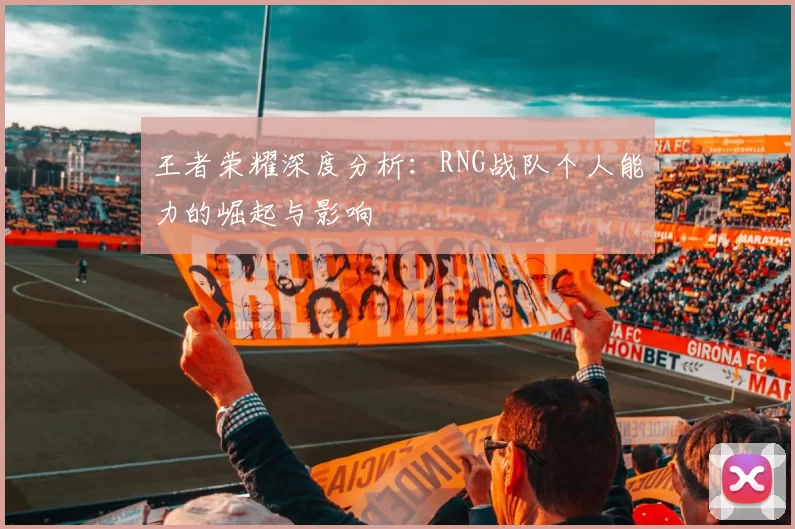王者荣耀深度分析:RNG战队个人能力的崛起与影响