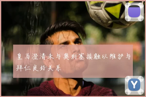 皇马澄清未与奥利塞接触以维护与拜仁良好关系