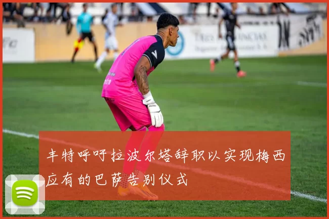 丰特呼吁拉波尔塔辞职以实现梅西应有的巴萨告别仪式