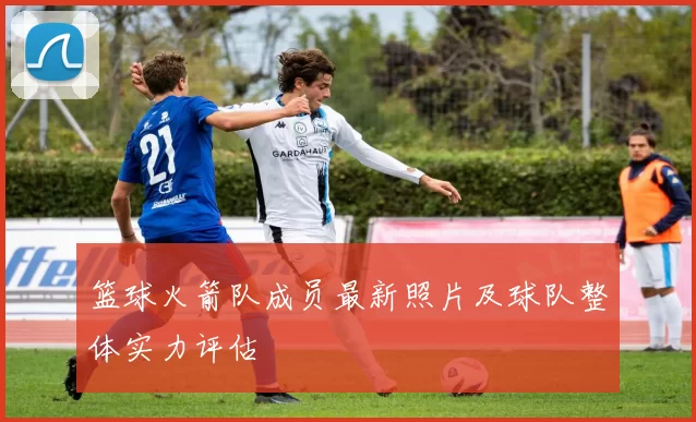 篮球火箭队成员最新照片及球队整体实力评估