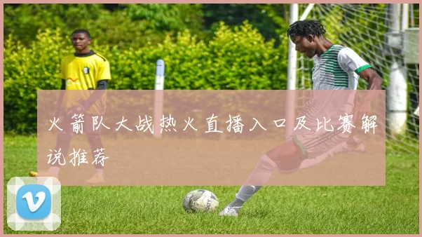 火箭队大战热火直播入口及比赛解说推荐