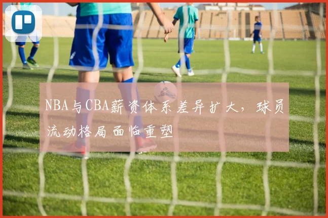 NBA与CBA薪资体系差异扩大,球员流动格局面临重塑