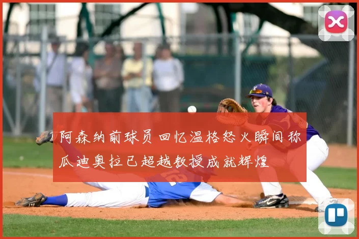 阿森纳前球员回忆温格怒火瞬间称瓜迪奥拉已超越教授成就辉煌