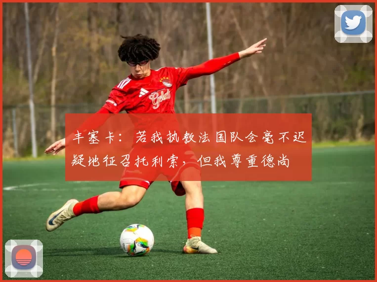 丰塞卡：若我执教法国队会毫不迟疑地征召托利索，但我尊重德尚