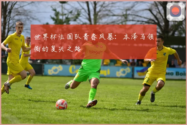 世界杯法国队青春风暴:本泽马领衔的复兴之路