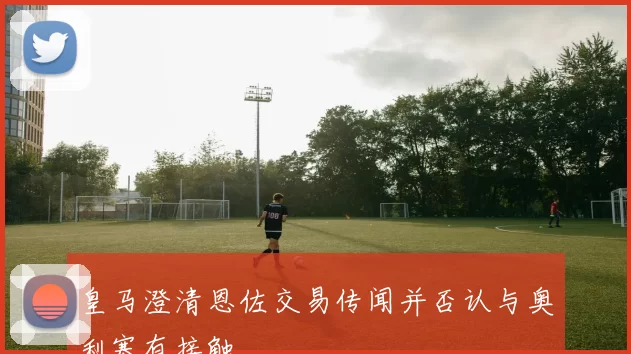 皇马澄清恩佐交易传闻并否认与奥利塞有接触