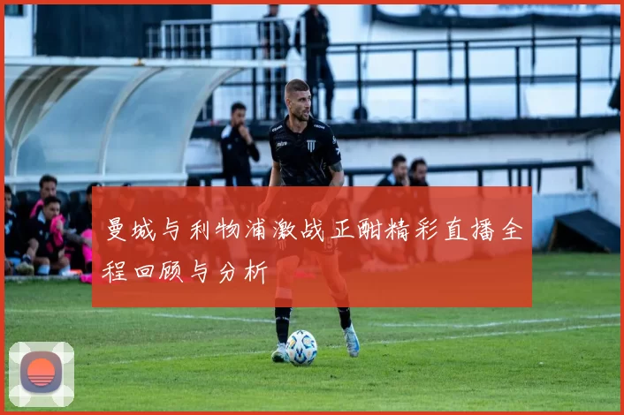 曼城与利物浦激战正酣精彩直播全程回顾与分析