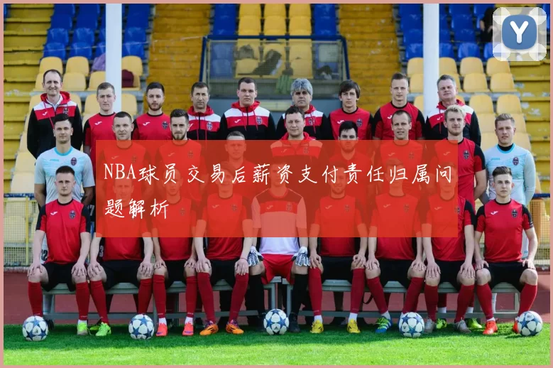NBA球员交易后薪资支付责任归属问题解析