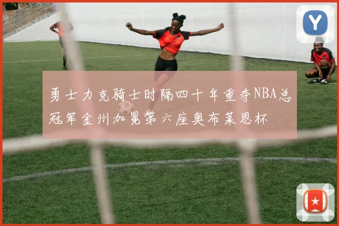 勇士力克骑士时隔四十年重夺NBA总冠军金州加冕第六座奥布莱恩杯