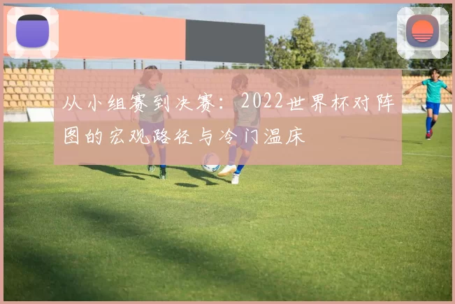 从小组赛到决赛:2022世界杯对阵图的宏观路径与冷门温床