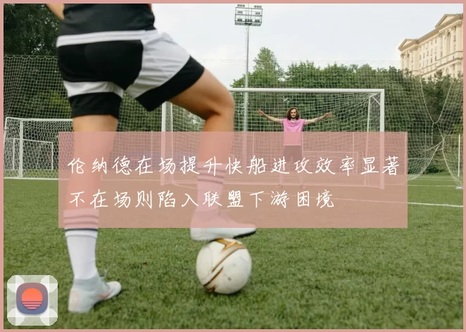 伦纳德在场提升快船进攻效率显著不在场则陷入联盟下游困境