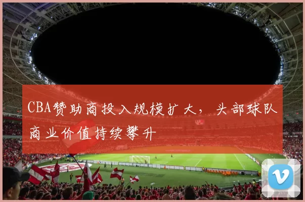 CBA赞助商投入规模扩大,头部球队商业价值持续攀升