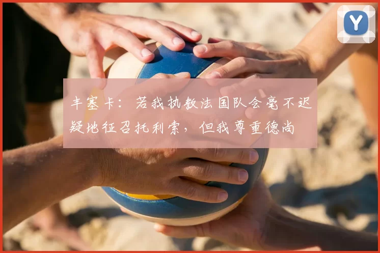 丰塞卡:若我执教法国队会毫不迟疑地征召托利索,但我尊重德尚