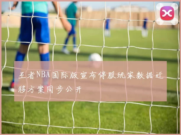 王者NBA国际版宣布停服玩家数据迁移方案同步公开