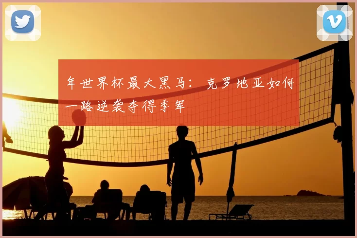 年世界杯最大黑马:克罗地亚如何一路逆袭夺得季军