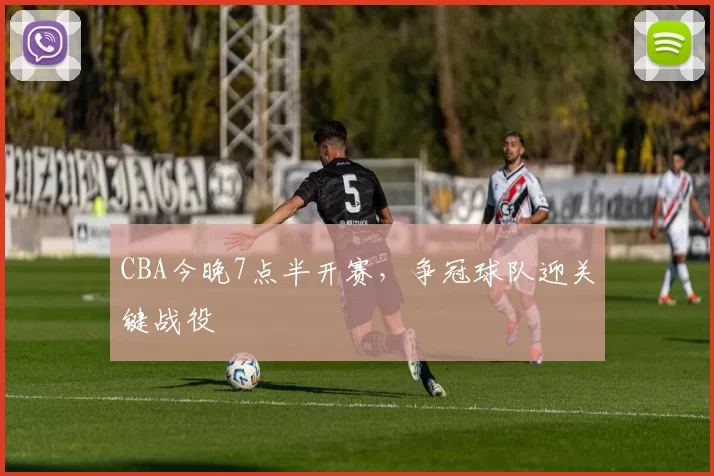 CBA今晚7点半开赛,争冠球队迎关键战役