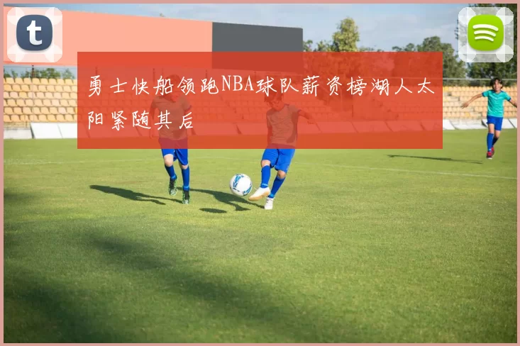 勇士快船领跑NBA球队薪资榜湖人太阳紧随其后
