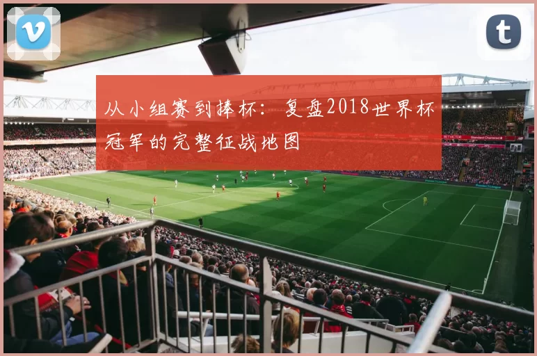 从小组赛到捧杯:复盘2018世界杯冠军的完整征战地图