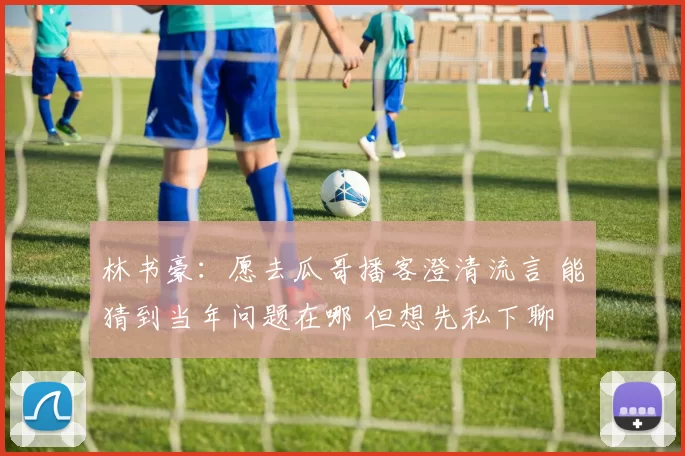 林书豪:愿去瓜哥播客澄清流言 能猜到当年问题在哪 但想先私下聊