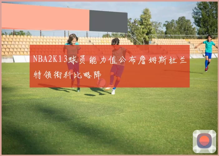NBA2K13球员能力值公布詹姆斯杜兰特领衔科比略降