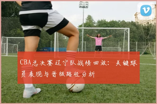 CBA总决赛辽宁队战绩回放:关键球员表现与晋级路径分析