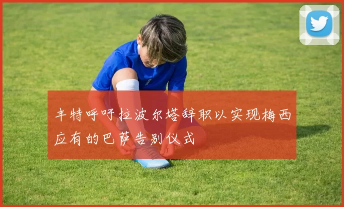丰特呼吁拉波尔塔辞职以实现梅西应有的巴萨告别仪式
