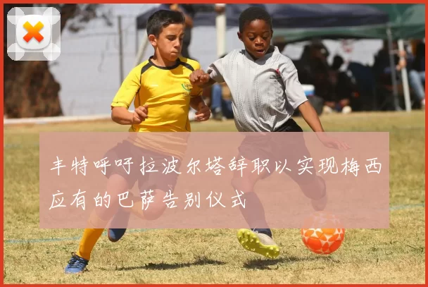 丰特呼吁拉波尔塔辞职以实现梅西应有的巴萨告别仪式