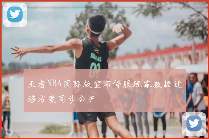 王者NBA国际版宣布停服玩家数据迁移方案同步公开