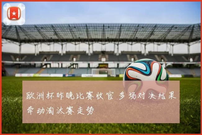 欧洲杯昨晚比赛收官 多场对决结果牵动淘汰赛走势