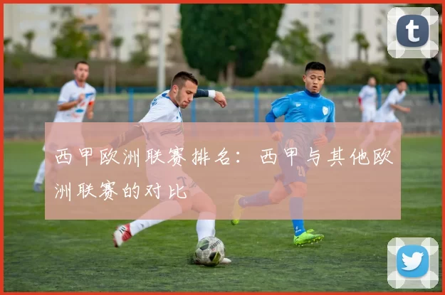 西甲欧洲联赛排名:西甲与其他欧洲联赛的对比
