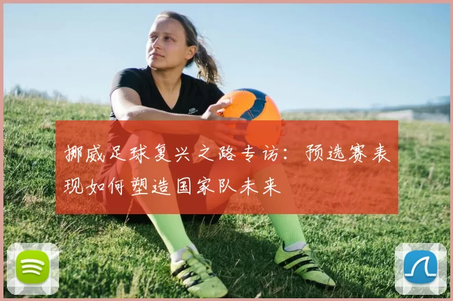 挪威足球复兴之路专访:预选赛表现如何塑造国家队未来