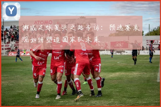 挪威足球复兴之路专访:预选赛表现如何塑造国家队未来