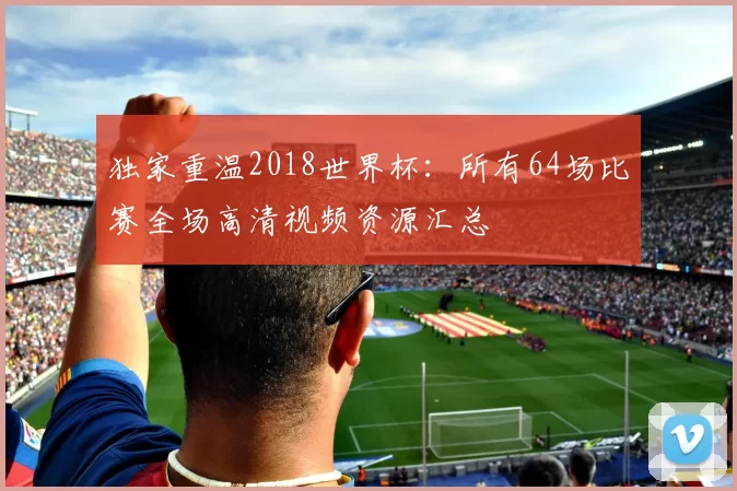 独家重温2018世界杯:所有64场比赛全场高清视频资源汇总