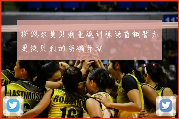 斯佩尔曼贝利重返训练场首钢暂无更换贝利的明确计划