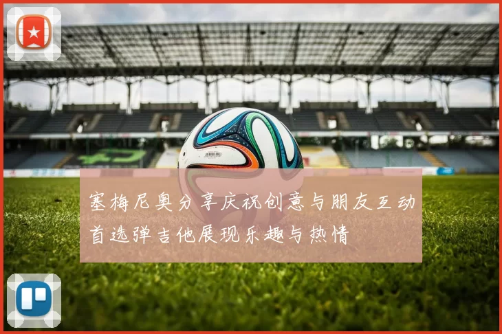 塞梅尼奥分享庆祝创意与朋友互动首选弹吉他展现乐趣与热情