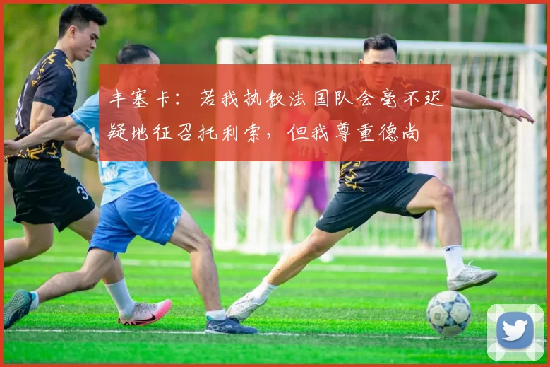 丰塞卡：若我执教法国队会毫不迟疑地征召托利索，但我尊重德尚