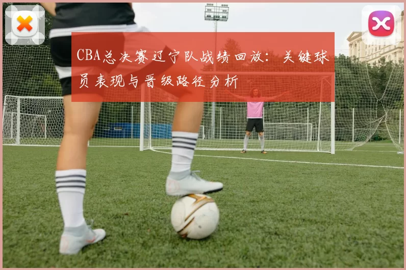 CBA总决赛辽宁队战绩回放:关键球员表现与晋级路径分析