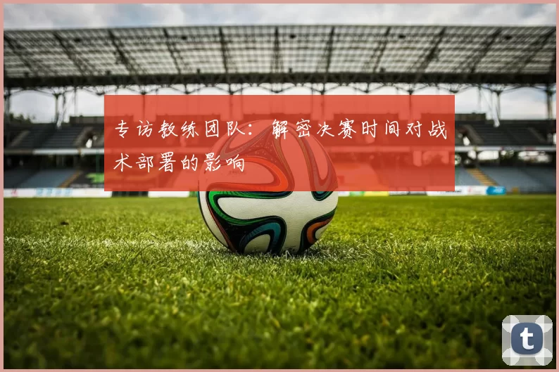 专访教练团队:解密决赛时间对战术部署的影响