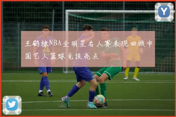 王鹤棣NBA全明星名人赛表现回顾中国艺人篮球竞技亮点