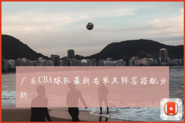 广东CBA球队最新名单及阵容搭配分析