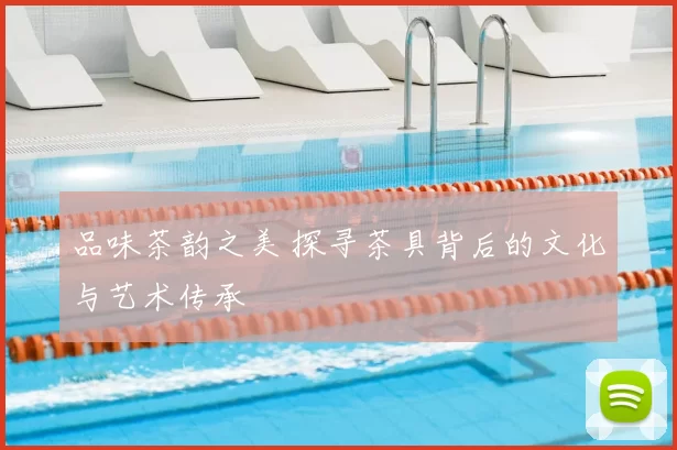 品味茶韵之美 探寻茶具背后的文化与艺术传承