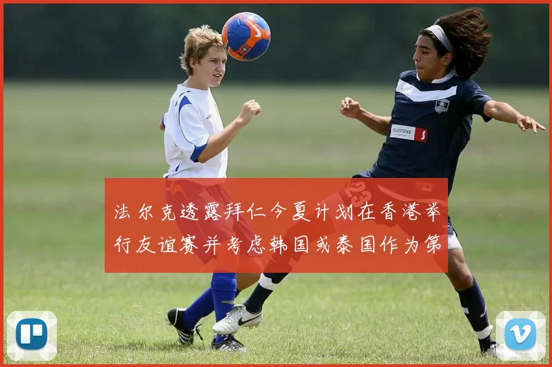 法尔克透露拜仁今夏计划在香港举行友谊赛并考虑韩国或泰国作为第二站
