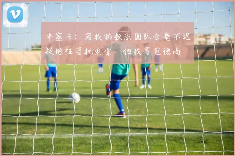 丰塞卡:若我执教法国队会毫不迟疑地征召托利索,但我尊重德尚