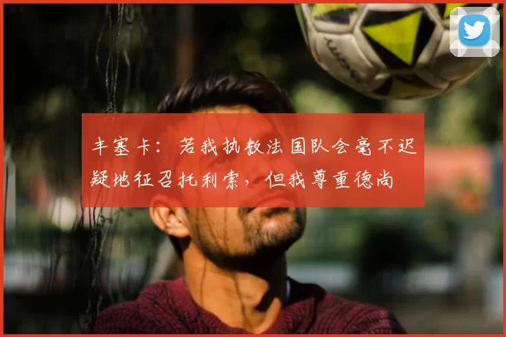 丰塞卡：若我执教法国队会毫不迟疑地征召托利索，但我尊重德尚